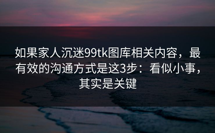 如果家人沉迷99tk图库相关内容，最有效的沟通方式是这3步：看似小事，其实是关键