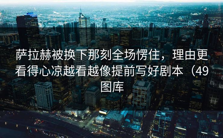 萨拉赫被换下那刻全场愣住，理由更看得心凉越看越像提前写好剧本（49图库