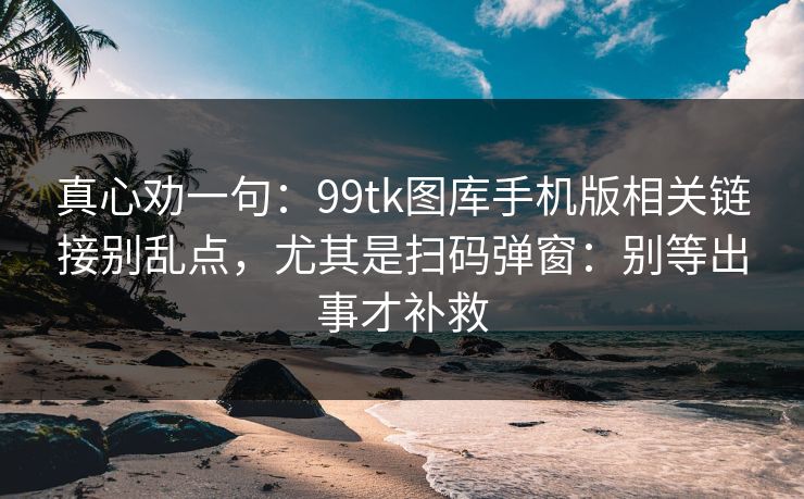 真心劝一句：99tk图库手机版相关链接别乱点，尤其是扫码弹窗：别等出事才补救