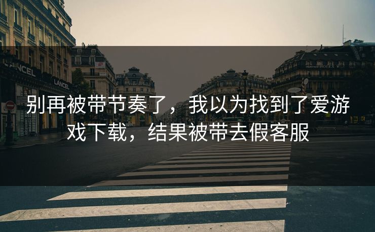 别再被带节奏了，我以为找到了爱游戏下载，结果被带去假客服