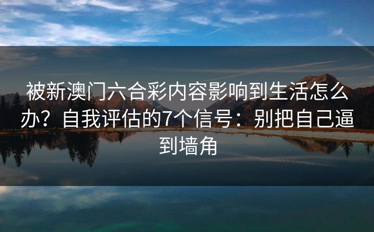 详细阅读:被新澳门六合彩内容影响到生活怎么办?自我评估的7个信号:别把自己逼到墙角 被新澳门六合彩内容影响到生活怎么办?自我评估的7个信号:别把自己逼到墙角