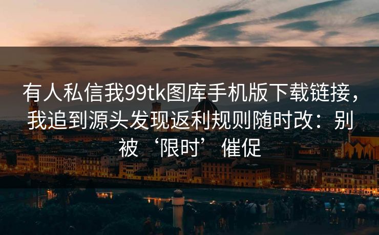 详细阅读:有人私信我99tk图库手机版下载链接,我追到源头发现返利规则随时改:别被‘限时’催促 有人私信我99tk图库手机版下载链接,我追到源头发现返利规则随时改:别被‘限时’催促