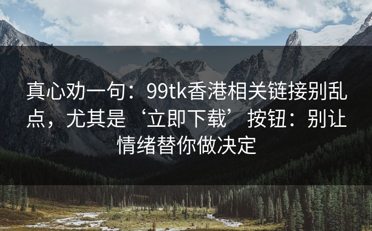 真心劝一句：99tk香港相关链接别乱点，尤其是‘立即下载’按钮：别让情绪替你做决定