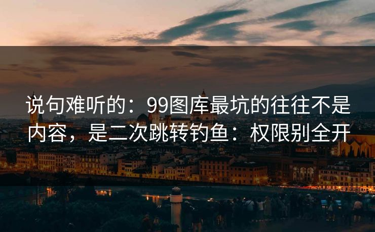 说句难听的：99图库最坑的往往不是内容，是二次跳转钓鱼：权限别全开