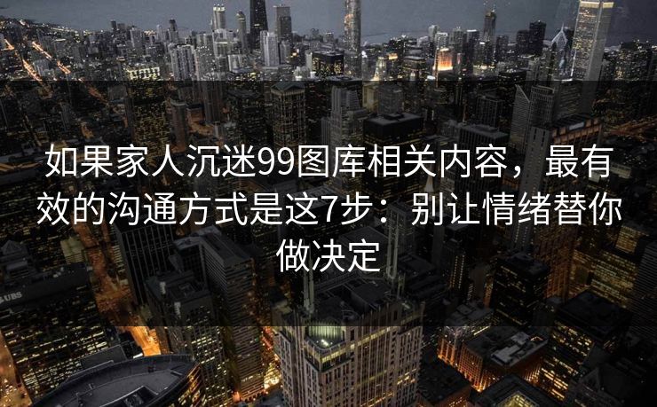 如果家人沉迷99图库相关内容，最有效的沟通方式是这7步：别让情绪替你做决定