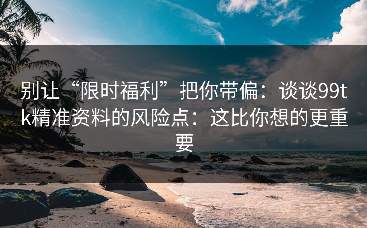 别让“限时福利”把你带偏：谈谈99tk精准资料的风险点：这比你想的更重要