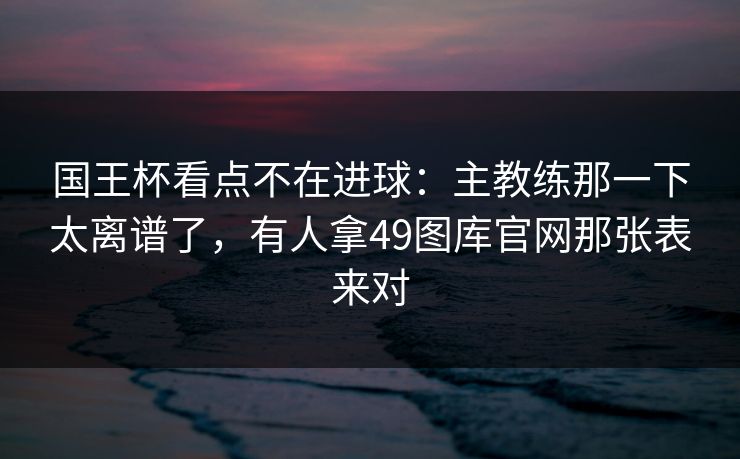 国王杯看点不在进球:主教练那一下太离谱了,有人拿49图库官网那张表来对