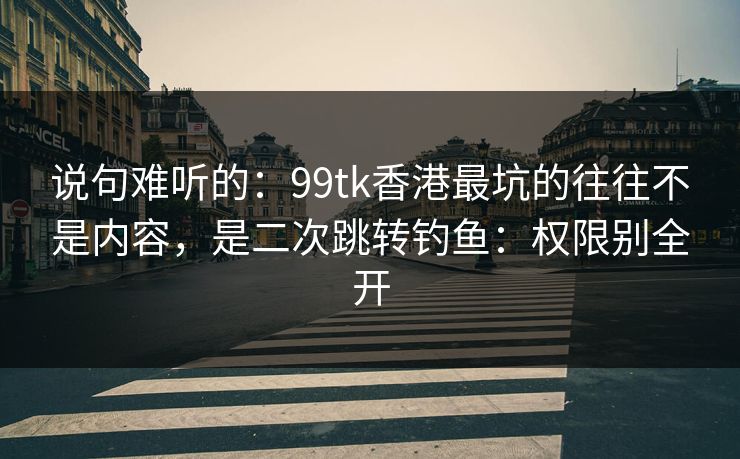 说句难听的：99tk香港最坑的往往不是内容，是二次跳转钓鱼：权限别全开